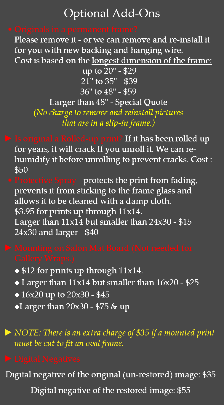 Optional Add-Ons Originals in a permanent frame? Please remove it - or we can remove and re-install it for you with new backing and hanging wire. Cost is based on the longest dimension of the frame: up to 20" - $29 21" to 35" - $39 36" to 48" - $59 Larger than 48" - Special Quote (No charge to remove and reinstall pictures that are in a slip-in frame.) Is original a Rolled-up print? If it has been rolled up for years, it will crack If you unroll it. We can re-humidify it before unrolling to prevent cracks. Cost : $50 Protective Spray - protects the print from fading, prevents it from sticking to the frame glass and allows it to be cleaned with a damp cloth. $3.95 for prints up through 11x14. Larger than 11x14 but smaller than 24x30 - $15 24x30 and larger - $40 Mounting on Salon Mat Board (Not needed for Gallery Wraps.) u $12 for prints up through 11x14. u Larger than 11x14 but smaller than 16x20 - $25 u 16x20 up to 20x30 - $45 uLarger than 20x30 - $75 & up  NOTE: There is an extra charge of $35 if a mounted print must be cut to fit an oval frame. Digital Negatives Digital negative of the original (un-restored) image: $35 Digital negative of the restored image: $55