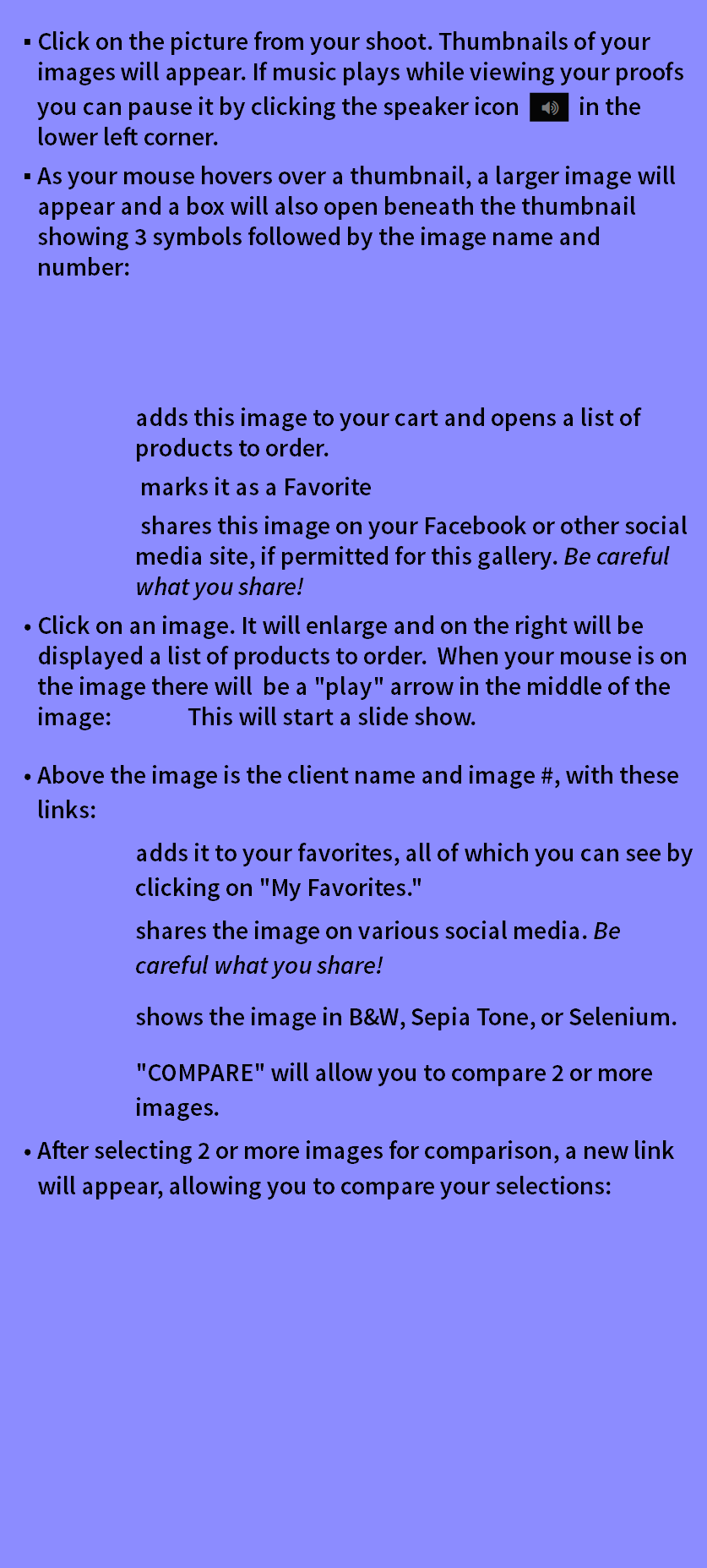 Click on the picture from your shoot. Thumbnails of your images will appear. If music plays while viewing your proofs you can pause it by clicking the speaker icon ﷯ in the lower left corner. As your mouse hovers over a thumbnail, a larger image will appear and a box will also open beneath the thumbnail showing 3 symbols followed by the image name and number: adds this image to your cart and opens a list of products to order. marks it as a Favorite shares this image on your Facebook or other social media site, if permitted for this gallery. Be careful what you share! Click on an image. It will enlarge and on the right will be displayed a list of products to order. When your mouse is on the image there will be a "play" arrow in the middle of the image: This will start a slide show. Above the image is the client name and image #, with these links: adds it to your favorites, all of which you can see by clicking on "My Favorites." shares the image on various social media. Be careful what you share! shows the image in B&W, Sepia Tone, or Selenium. "COMPARE" will allow you to compare 2 or more images. After selecting 2 or more images for comparison, a new link will appear, allowing you to compare your selections: 